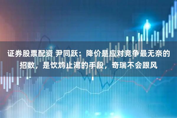 证券股票配资 尹同跃：降价是应对竞争最无奈的招数，是饮鸩止渴的手段，奇瑞不会跟风