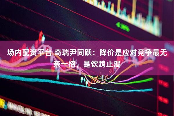 场内配资平台 奇瑞尹同跃：降价是应对竞争最无奈一招，是饮鸩止渴