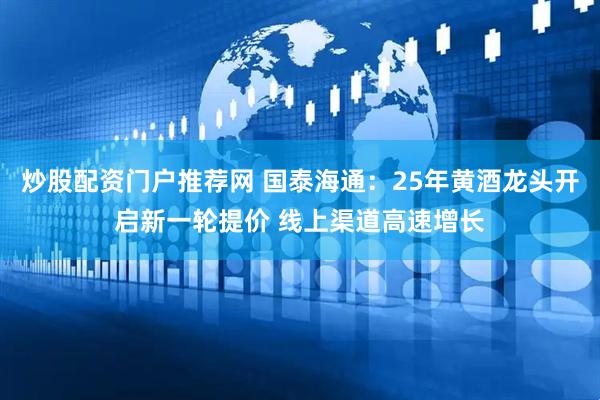 炒股配资门户推荐网 国泰海通：25年黄酒龙头开启新一轮提价 线上渠道高速增长