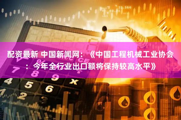 配资最新 中国新闻网：《中国工程机械工业协会：今年全行业出口额将保持较高水平》