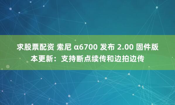 求股票配资 索尼 α6700 发布 2.00 固件版本更新：支持断点续传和边拍边传