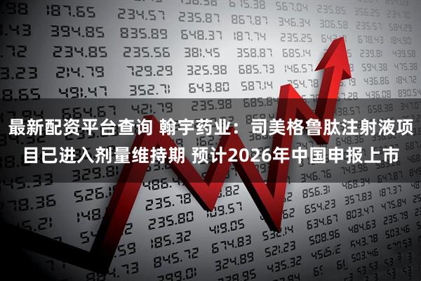 最新配资平台查询 翰宇药业：司美格鲁肽注射液项目已进入剂量维持期 预计2026年中国申报上市