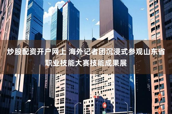 炒股配资开户网上 海外记者团沉浸式参观山东省职业技能大赛技能成果展
