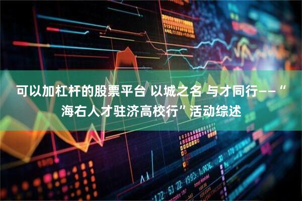 可以加杠杆的股票平台 以城之名 与才同行——“海右人才驻济高校行”活动综述