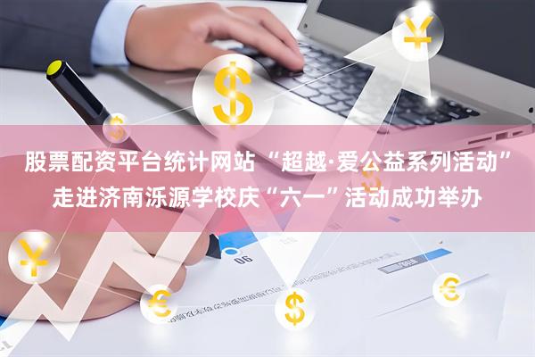股票配资平台统计网站 “超越·爱公益系列活动”走进济南泺源学校庆“六一”活动成功举办