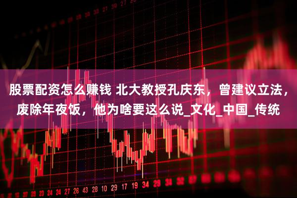 股票配资怎么赚钱 北大教授孔庆东，曾建议立法，废除年夜饭，他为啥要这么说_文化_中国_传统