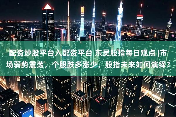 配资炒股平台入配资平台 东吴股指每日观点 |市场弱势震荡，个股跌多涨少，股指未来如何演绎？