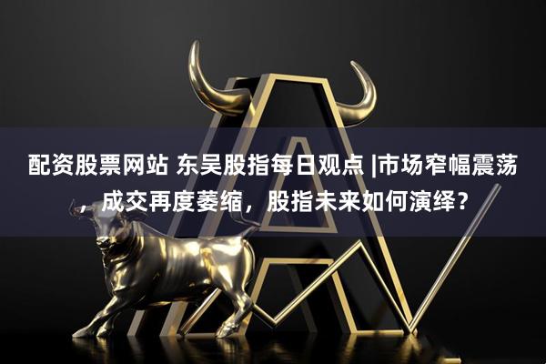 配资股票网站 东吴股指每日观点 |市场窄幅震荡，成交再度萎缩，股指未来如何演绎？