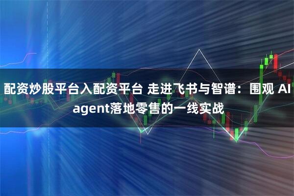 配资炒股平台入配资平台 走进飞书与智谱：围观 AI agent落地零售的一线实战