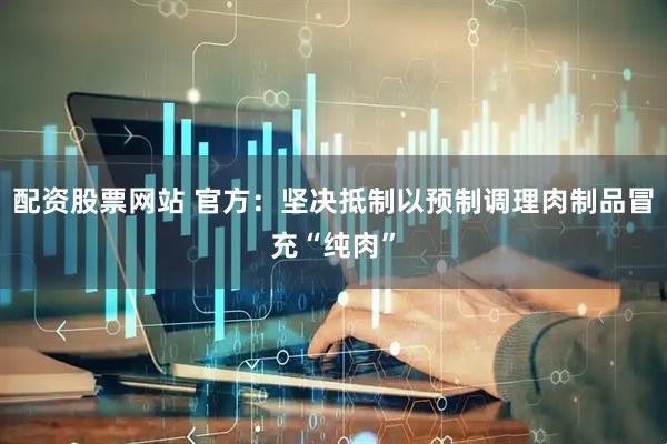 配资股票网站 官方：坚决抵制以预制调理肉制品冒充“纯肉”