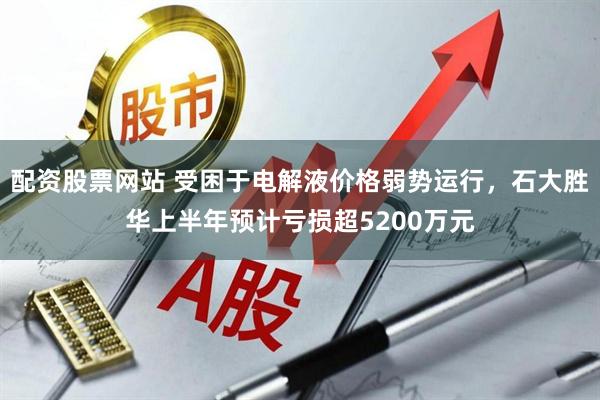 配资股票网站 受困于电解液价格弱势运行，石大胜华上半年预计亏损超5200万元