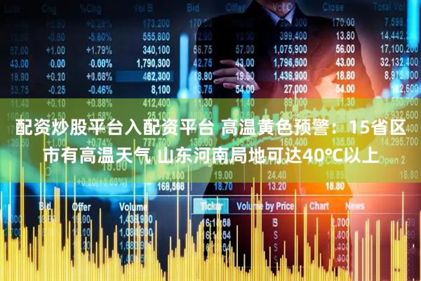 配资炒股平台入配资平台 高温黄色预警：15省区市有高温天气 山东河南局地可达40℃以上