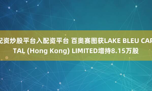 配资炒股平台入配资平台 百奥赛图获LAKE BLEU CAPITAL (Hong Kong) LIMITED增持8.15万股