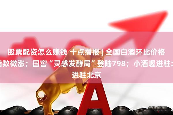 股票配资怎么赚钱 十点播报 | 全国白酒环比价格总指数微涨；国窖“灵感发酵局”登陆798；小酒喔进驻北京
