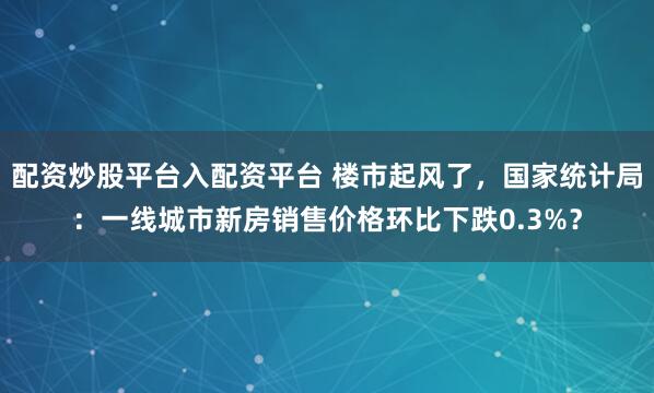配资炒股平台入配资平台 楼市起风了，国家统计局：一线城市新房销售价格环比下跌0.3%？
