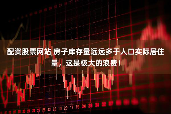 配资股票网站 房子库存量远远多于人口实际居住量，这是极大的浪费！