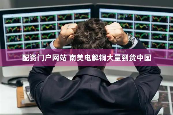 配资门户网站 南美电解铜大量到货中国