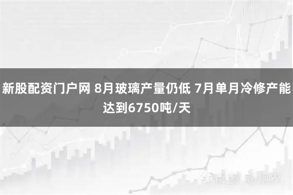 新股配资门户网 8月玻璃产量仍低 7月单月冷修产能达到6750吨/天