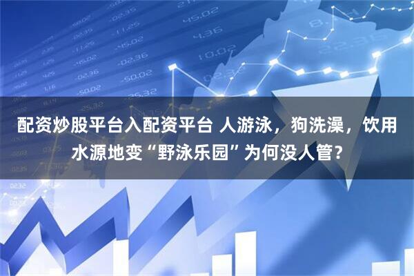 配资炒股平台入配资平台 人游泳，狗洗澡，饮用水源地变“野泳乐园”为何没人管？