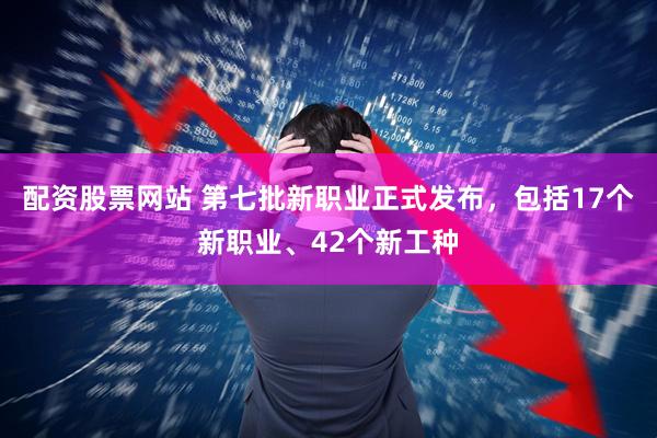 配资股票网站 第七批新职业正式发布，包括17个新职业、42个新工种
