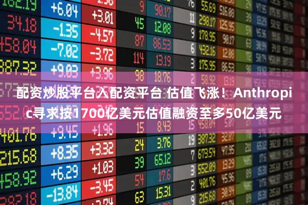 配资炒股平台入配资平台 估值飞涨！Anthropic寻求按1700亿美元估值融资至多50亿美元