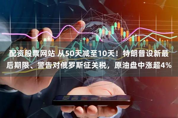 配资股票网站 从50天减至10天！特朗普设新最后期限、警告对俄罗斯征关税，原油盘中涨超4%