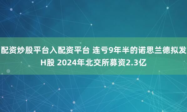 配资炒股平台入配资平台 连亏9年半的诺思兰德拟发H股 2024年北交所募资2.3亿