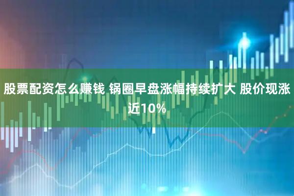 股票配资怎么赚钱 锅圈早盘涨幅持续扩大 股价现涨近10%