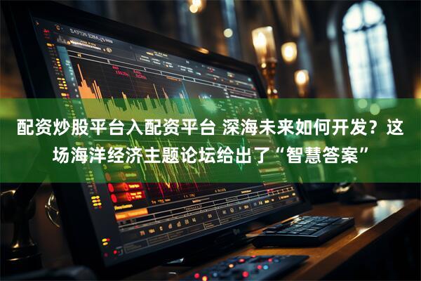 配资炒股平台入配资平台 深海未来如何开发？这场海洋经济主题论坛给出了“智慧答案”
